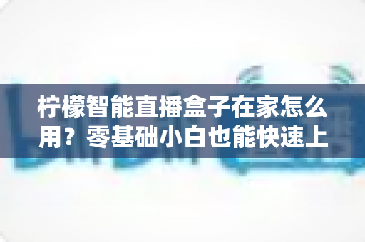 柠檬智能直播盒子在家怎么用？零基础小白也能快速上手的家庭直播设备全流程使用指南