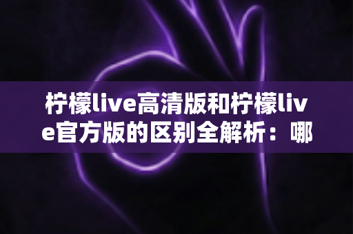 柠檬live高清版和柠檬live官方版的区别全解析:哪个版本更适合你的直播体验? 柠檬live高清版和柠檬live官方版的区别全解析:哪个版本更适合你的直播体验?