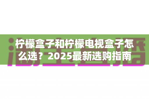 柠檬盒子和柠檬电视盒子怎么选？2025最新选购指南，一篇看懂配置、内容与性价比差异