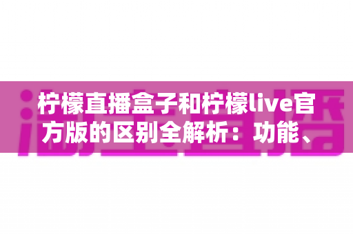 柠檬直播盒子和柠檬live官方版的区别全解析:功能、安全与体验一次看懂 柠檬直播盒子和柠檬live官方版的区别全解析:功能、安全与体验一次看懂