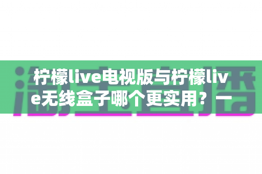 柠檬live电视版与柠檬live无线盒子哪个更实用?一文读懂两种方案的差异与选择技巧 柠檬live电视版与柠檬live无线盒子哪个更实用?一文读懂两种方案的差异与选择技巧