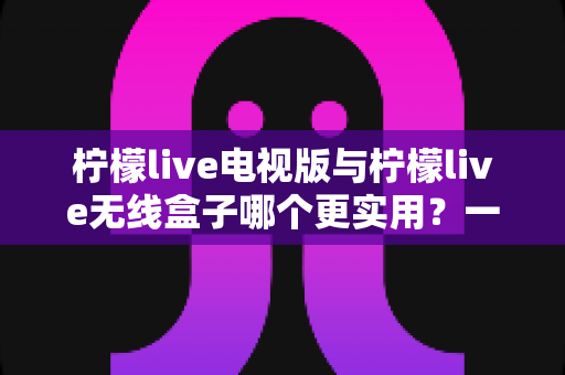 柠檬live电视版与柠檬live无线盒子哪个更实用?一文读懂两种方案的差异与选择技巧 柠檬live电视版与柠檬live无线盒子哪个更实用?一文读懂两种方案的差异与选择技巧