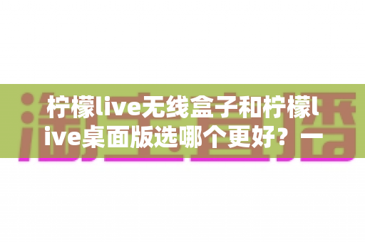 柠檬live无线盒子和柠檬live桌面版选哪个更好?一文读懂两大版本的差异与选购攻略 柠檬live无线盒子和柠檬live桌面版选哪个更好?一文读懂两大版本的差异与选购攻略