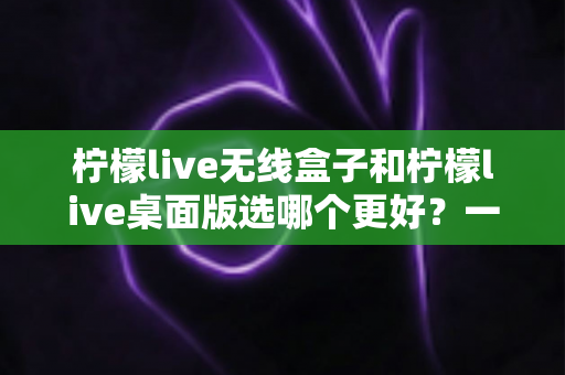 柠檬live无线盒子和柠檬live桌面版选哪个更好?一文读懂两大版本的差异与选购攻略 柠檬live无线盒子和柠檬live桌面版选哪个更好?一文读懂两大版本的差异与选购攻略