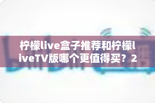 柠檬live盒子推荐和柠檬liveTV版哪个更值得买?2025年最新选购避坑指南全解析 柠檬live盒子推荐和柠檬liveTV版哪个更值得买?2025年最新选购避坑指南全解析