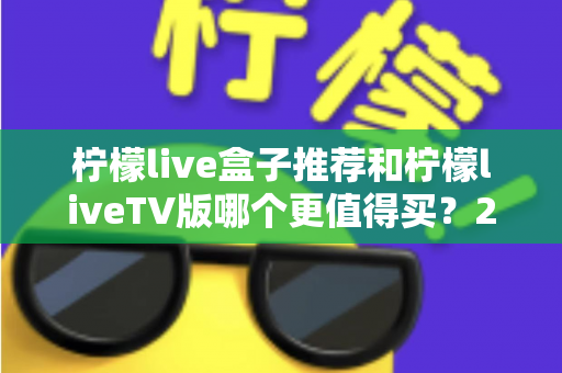 柠檬live盒子推荐和柠檬liveTV版哪个更值得买?2025年最新选购避坑指南全解析 柠檬live盒子推荐和柠檬liveTV版哪个更值得买?2025年最新选购避坑指南全解析