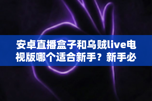 安卓直播盒子和乌贼live电视版哪个适合新手？新手必看的选择指南与实用避坑技巧全解析