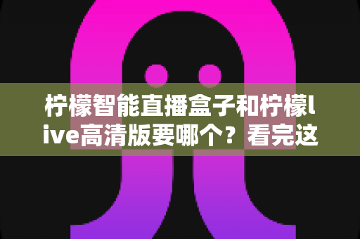 柠檬智能直播盒子和柠檬live高清版要哪个?看完这篇选购攻略再决定不踩坑 柠檬智能直播盒子和柠檬live高清版要哪个?看完这篇选购攻略再决定不踩坑