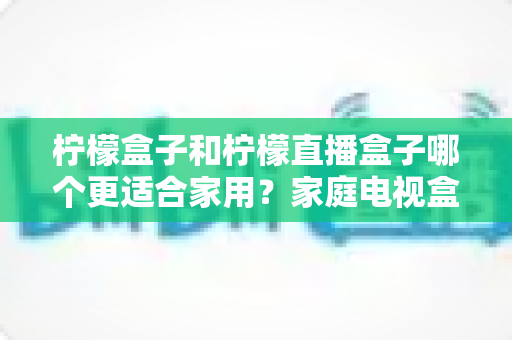 柠檬盒子和柠檬直播盒子哪个更适合家用?家庭电视盒子选购全攻略与深度对比解析 柠檬盒子和柠檬直播盒子哪个更适合家用?家庭电视盒子选购全攻略与深度对比解析