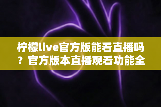 柠檬live官方版能看直播吗?官方版本直播观看功能全解析与安全使用指南 柠檬live官方版能看直播吗?官方版本直播观看功能全解析与安全使用指南