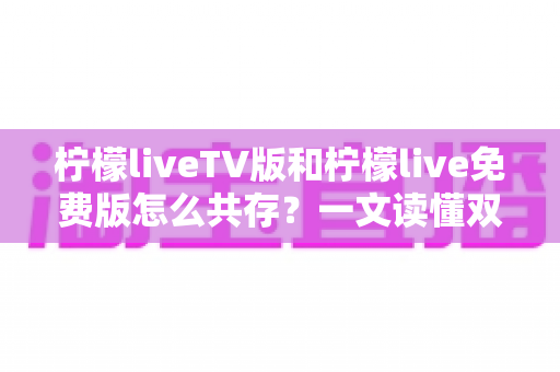 柠檬liveTV版和柠檬live免费版怎么共存？一文读懂双版本安装技巧与实用方案