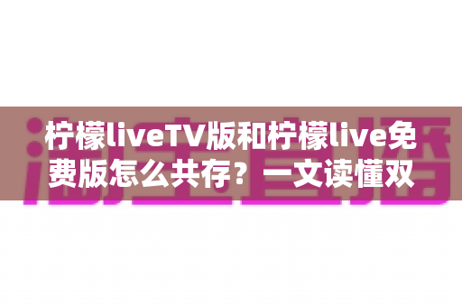 柠檬liveTV版和柠檬live免费版怎么共存？一文读懂双版本安装技巧与实用方案