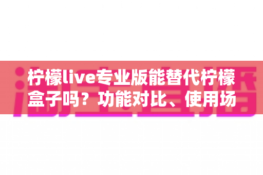 柠檬live专业版能替代柠檬盒子吗?功能对比、使用场景与选购全解析 柠檬live专业版能替代柠檬盒子吗?功能对比、使用场景与选购全解析