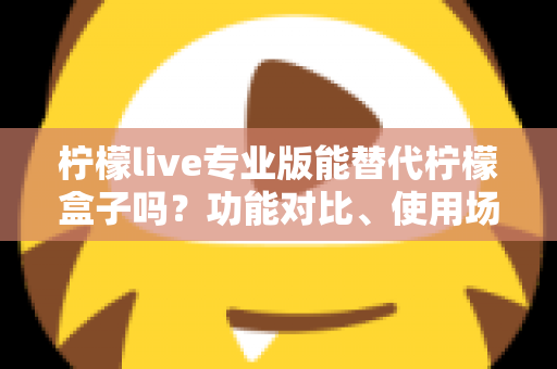 柠檬live专业版能替代柠檬盒子吗?功能对比、使用场景与选购全解析 柠檬live专业版能替代柠檬盒子吗?功能对比、使用场景与选购全解析