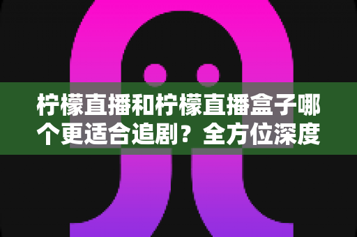 柠檬直播和柠檬直播盒子哪个更适合追剧?全方位深度对比,助你找到最适合自己的追剧神器 柠檬直播和柠檬直播盒子哪个更适合追剧?全方位深度对比,助你找到最适合自己的追剧神器