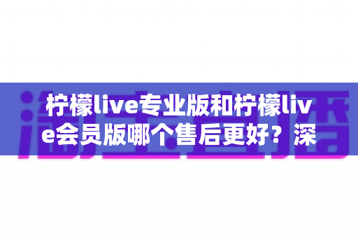 柠檬live专业版和柠檬live会员版哪个售后更好？深度解析两大版本售后服务差异与选购指南