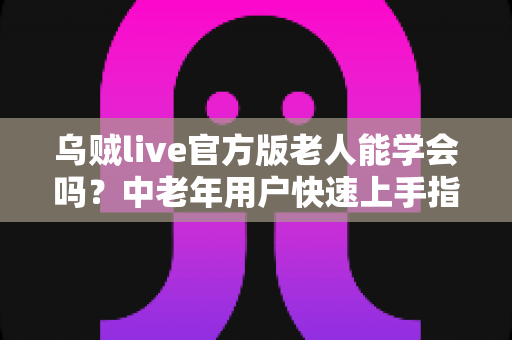 乌贼live官方版老人能学会吗?中老年用户快速上手指南与学习技巧全解析 乌贼live官方版老人能学会吗?中老年用户快速上手指南与学习技巧全解析