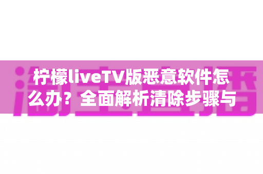 柠檬liveTV版恶意软件怎么办?全面解析清除步骤与安全防护指南,让您的电视设备重获安全 柠檬liveTV版恶意软件怎么办?全面解析清除步骤与安全防护指南,让您的电视设备重获安全
