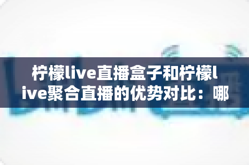 柠檬live直播盒子和柠檬live聚合直播的优势对比：哪款更值得你选择？全面解析帮你避坑