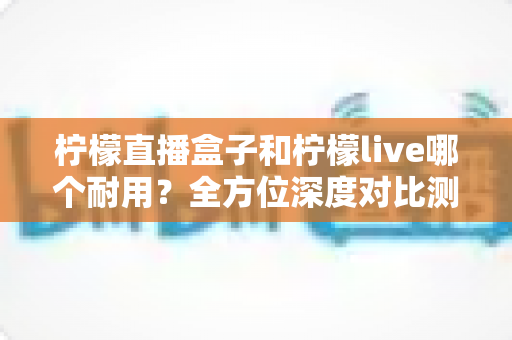 柠檬直播盒子和柠檬live哪个耐用?全方位深度对比测评,帮你选到更稳定长久的使用方案 柠檬直播盒子和柠檬live哪个耐用?全方位深度对比测评,帮你选到更稳定长久的使用方案