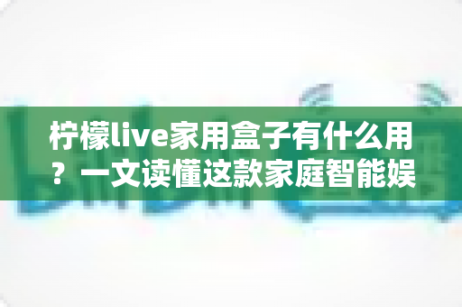 柠檬live家用盒子有什么用？一文读懂这款家庭智能娱乐中心的真实价值