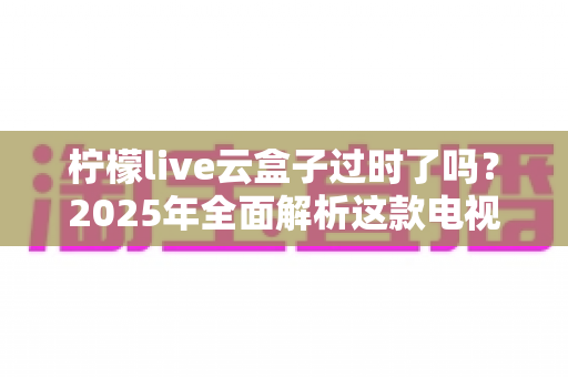 柠檬live云盒子过时了吗？2025年全面解析这款电视盒子的现状与未来