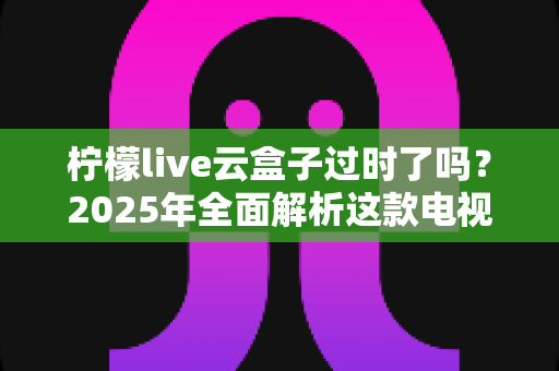 柠檬live云盒子过时了吗？2025年全面解析这款电视盒子的现状与未来