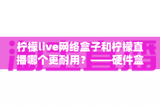柠檬live网络盒子和柠檬直播哪个更耐用?——硬件盒子与直播应用使用寿命全面对比解析 柠檬live网络盒子和柠檬直播哪个更耐用?——硬件盒子与直播应用使用寿命全面对比解析
