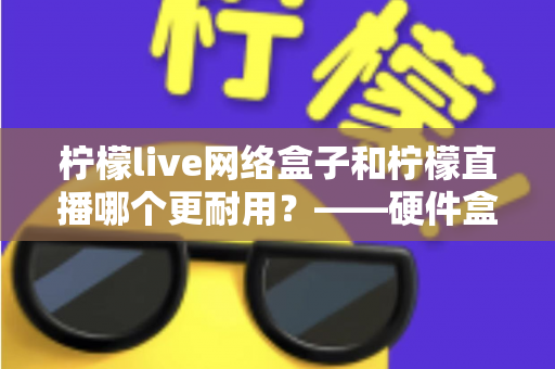 柠檬live网络盒子和柠檬直播哪个更耐用?——硬件盒子与直播应用使用寿命全面对比解析 柠檬live网络盒子和柠檬直播哪个更耐用?——硬件盒子与直播应用使用寿命全面对比解析
