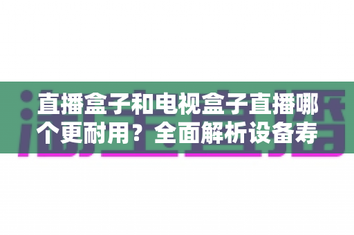 直播盒子和电视盒子直播哪个更耐用?全面解析设备寿命与选购攻略 直播盒子和电视盒子直播哪个更耐用?全面解析设备寿命与选购攻略