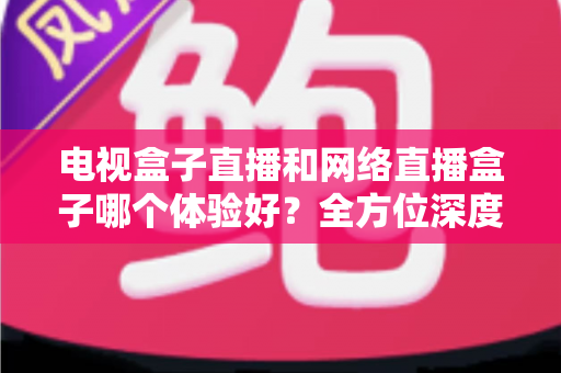 电视盒子直播和网络直播盒子哪个体验好?全方位深度对比与选购指南 电视盒子直播和网络直播盒子哪个体验好?全方位深度对比与选购指南
