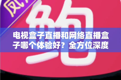 电视盒子直播和网络直播盒子哪个体验好？全方位深度对比与选购指南