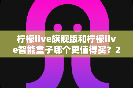 柠檬live旗舰版和柠檬live智能盒子哪个更值得买？2025年直播设备选购深度测评指南