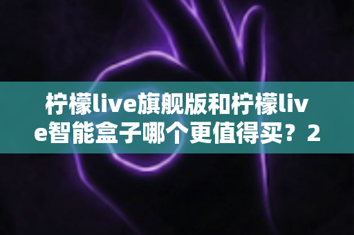 柠檬live旗舰版和柠檬live智能盒子哪个更值得买？2025年直播设备选购深度测评指南