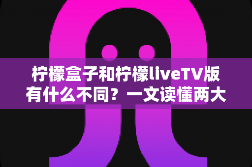 柠檬盒子和柠檬liveTV版有什么不同？一文读懂两大版本差异，选对版本畅享大屏体验