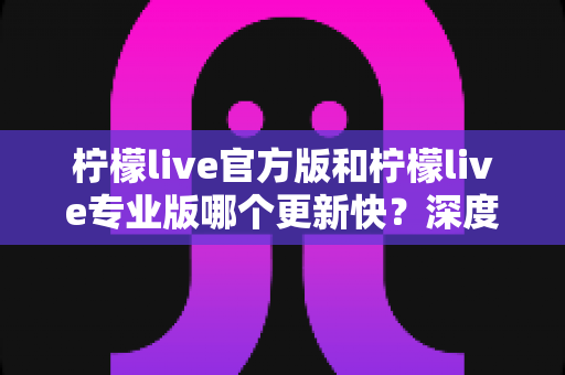 柠檬live官方版和柠檬live专业版哪个更新快？深度解析两大版本更新机制与选择指南