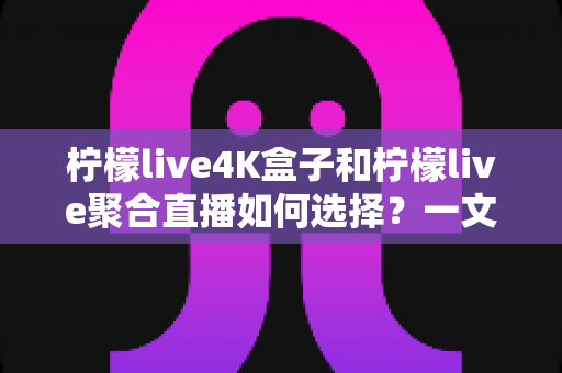 柠檬live4K盒子和柠檬live聚合直播如何选择？一文读懂两大方案的差异与选购指南