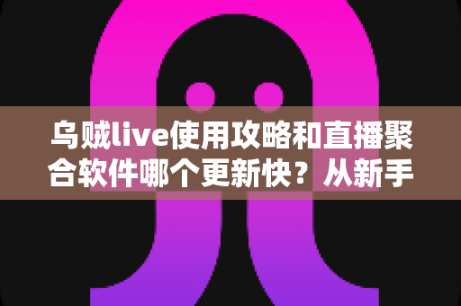 乌贼live使用攻略和直播聚合软件哪个更新快？从新手入门到版本迭代的全面解析