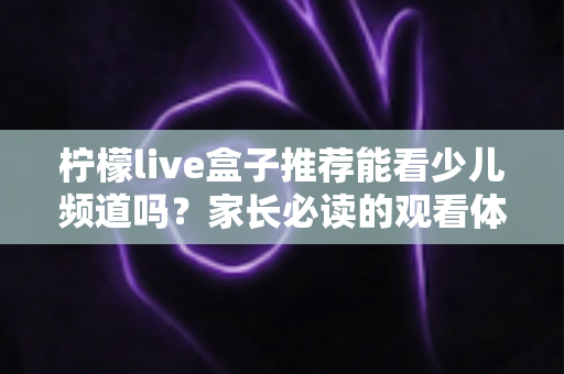 柠檬live盒子推荐能看少儿频道吗?家长必读的观看体验与选购全指南 柠檬live盒子推荐能看少儿频道吗?家长必读的观看体验与选购全指南