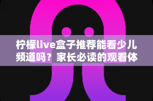 柠檬live盒子推荐能看少儿频道吗?家长必读的观看体验与选购全指南 柠檬live盒子推荐能看少儿频道吗?家长必读的观看体验与选购全指南