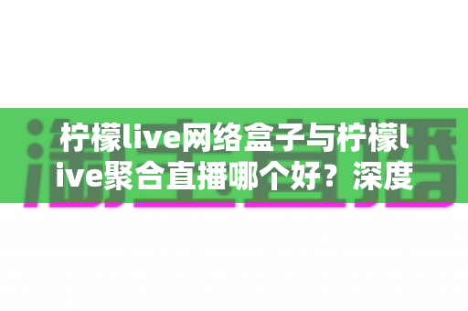 柠檬live网络盒子与柠檬live聚合直播哪个好?深度对比测评助你轻松选出最适合的直播观看方案 柠檬live网络盒子与柠檬live聚合直播哪个好?深度对比测评助你轻松选出最适合的直播观看方案