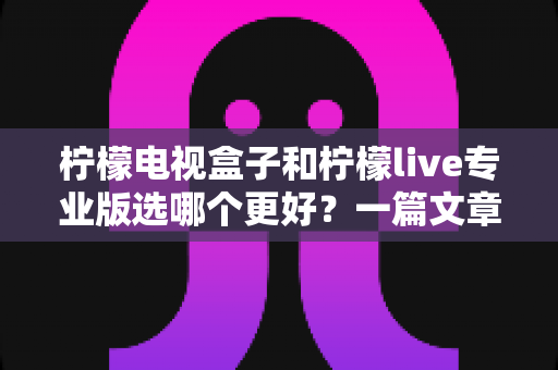 柠檬电视盒子和柠檬live专业版选哪个更好？一篇文章帮你彻底搞懂选购难题