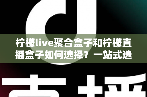 柠檬live聚合盒子和柠檬直播盒子如何选择？一站式选购攻略帮你轻松决策