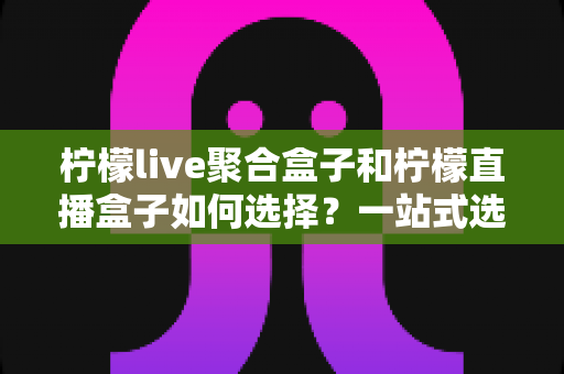 柠檬live聚合盒子和柠檬直播盒子如何选择？一站式选购攻略帮你轻松决策