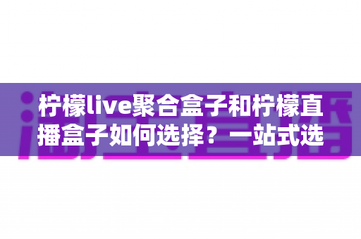 柠檬live聚合盒子和柠檬直播盒子如何选择？一站式选购攻略帮你轻松决策