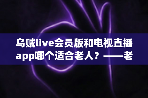 乌贼live会员版和电视直播app哪个适合老人？——老年人观影最佳选择全面指南