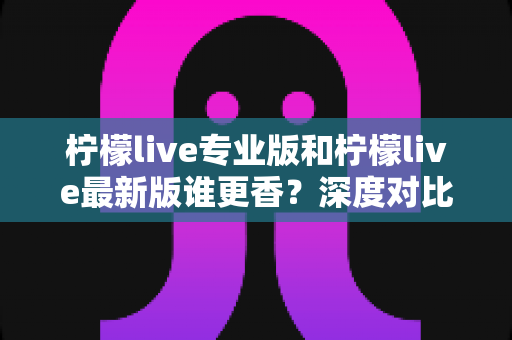 柠檬live专业版和柠檬live最新版谁更香?深度对比帮你选出最适合的版本 柠檬live专业版和柠檬live最新版谁更香?深度对比帮你选出最适合的版本