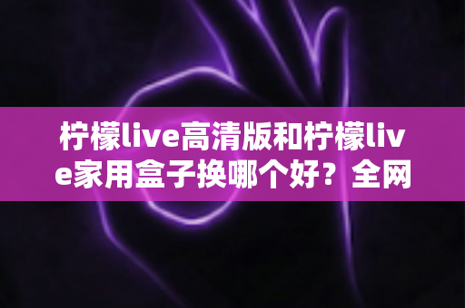 柠檬live高清版和柠檬live家用盒子换哪个好?全网最全对比评测与选购指南,帮你一次选对不踩坑 柠檬live高清版和柠檬live家用盒子换哪个好?全网最全对比评测与选购指南,帮你一次选对不踩坑