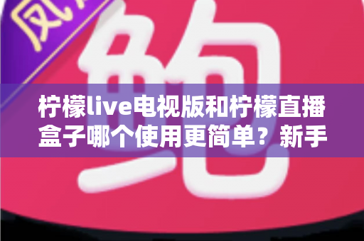 柠檬live电视版和柠檬直播盒子哪个使用更简单？新手必读的全面对比评测与选购指南