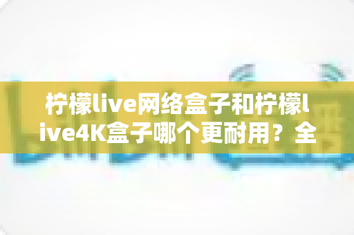 柠檬live网络盒子和柠檬live4K盒子哪个更耐用？全面对比解析，帮你选对电视盒子不踩坑